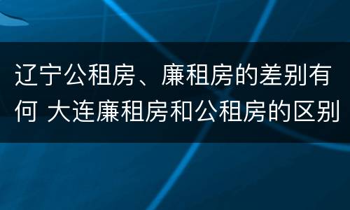 辽宁公租房、廉租房的差别有何 大连廉租房和公租房的区别