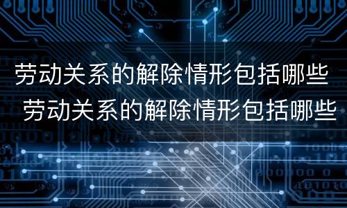 劳动关系的解除情形包括哪些 劳动关系的解除情形包括哪些内容