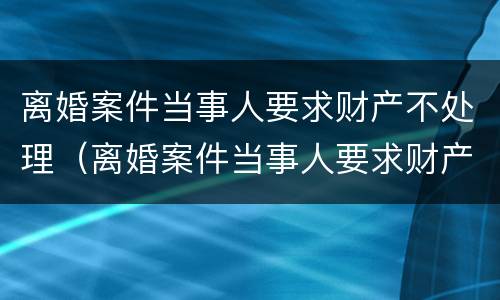 离婚案件当事人要求财产不处理（离婚案件当事人要求财产不处理会怎么样）