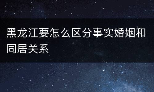 黑龙江要怎么区分事实婚姻和同居关系