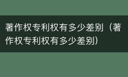 著作权专利权有多少差别（著作权专利权有多少差别）