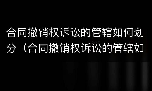 合同撤销权诉讼的管辖如何划分（合同撤销权诉讼的管辖如何划分法院）