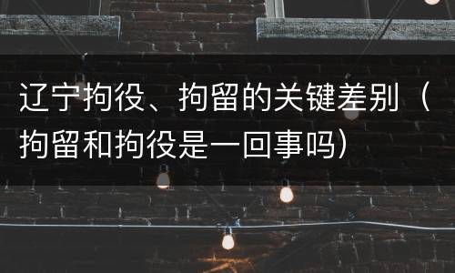 辽宁拘役、拘留的关键差别（拘留和拘役是一回事吗）