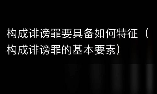 构成诽谤罪要具备如何特征（构成诽谤罪的基本要素）