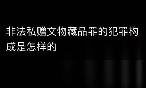 非法私赠文物藏品罪的犯罪构成是怎样的