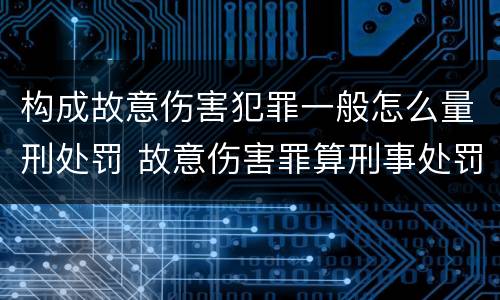 构成故意伤害犯罪一般怎么量刑处罚 故意伤害罪算刑事处罚吗