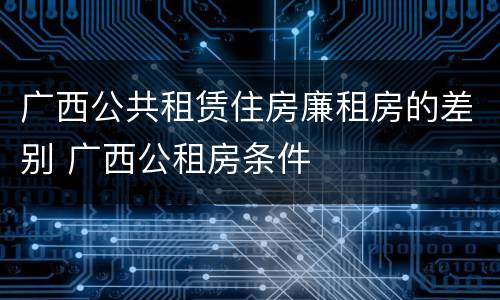 广西公共租赁住房廉租房的差别 广西公租房条件