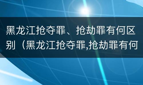 黑龙江抢夺罪、抢劫罪有何区别（黑龙江抢夺罪,抢劫罪有何区别呢）