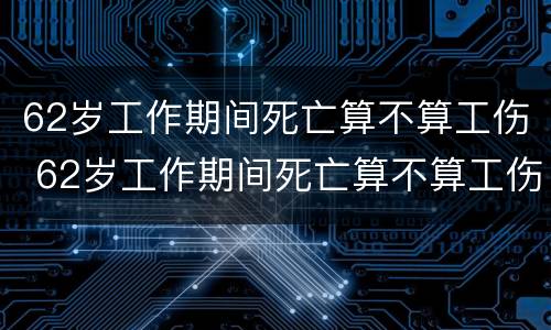 62岁工作期间死亡算不算工伤 62岁工作期间死亡算不算工伤保险