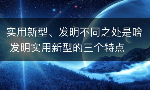 实用新型、发明不同之处是啥 发明实用新型的三个特点