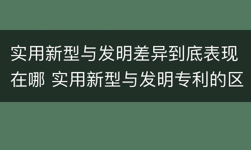 实用新型与发明差异到底表现在哪 实用新型与发明专利的区别有哪些