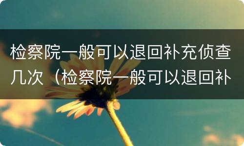 检察院一般可以退回补充侦查几次（检察院一般可以退回补充侦查几次的案件）