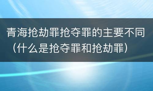 青海抢劫罪抢夺罪的主要不同（什么是抢夺罪和抢劫罪）