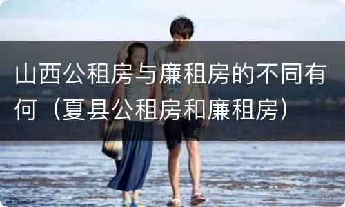 山西公租房与廉租房的不同有何（夏县公租房和廉租房）