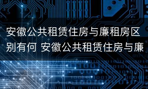 安徽公共租赁住房与廉租房区别有何 安徽公共租赁住房与廉租房区别有何联系