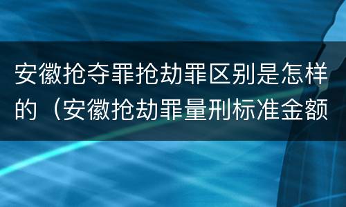 安徽抢夺罪抢劫罪区别是怎样的（安徽抢劫罪量刑标准金额）