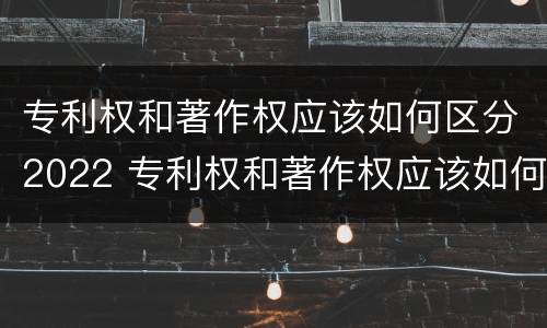 专利权和著作权应该如何区分2022 专利权和著作权应该如何区分2022年