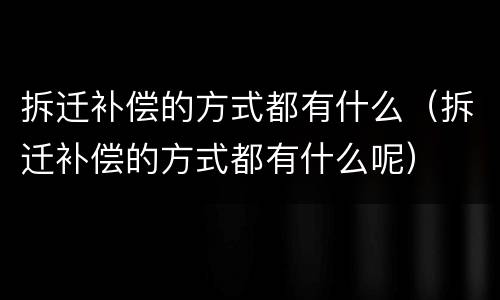 拆迁补偿的方式都有什么（拆迁补偿的方式都有什么呢）