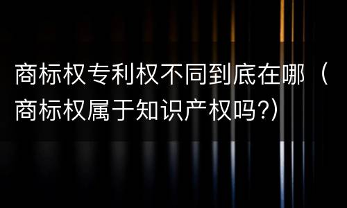 商标权专利权不同到底在哪（商标权属于知识产权吗?）