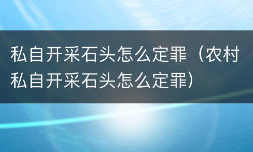 私自开采石头怎么定罪（农村私自开采石头怎么定罪）