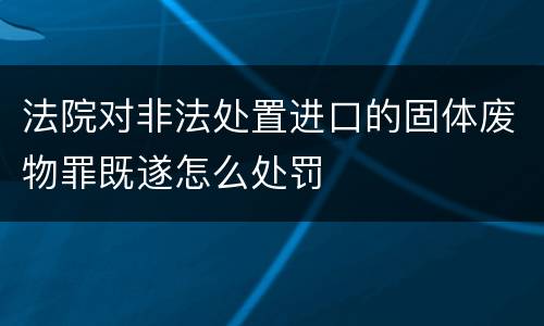 法院对非法处置进口的固体废物罪既遂怎么处罚