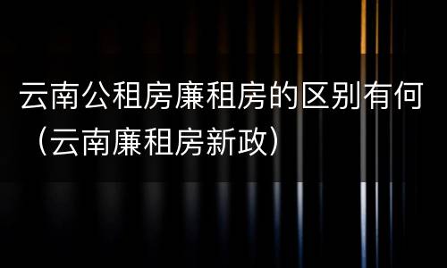 云南公租房廉租房的区别有何（云南廉租房新政）