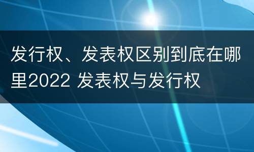 发行权、发表权区别到底在哪里2022 发表权与发行权