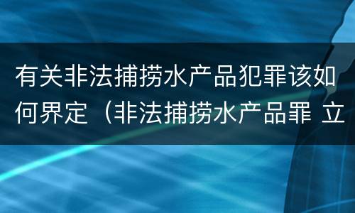 有关非法捕捞水产品犯罪该如何界定（非法捕捞水产品罪 立案标准）