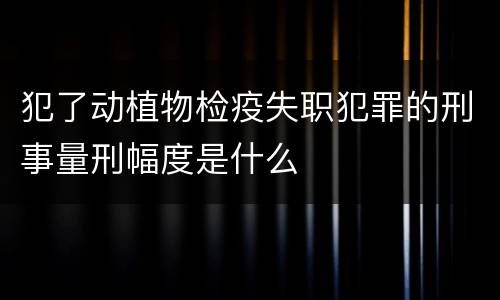 犯了动植物检疫失职犯罪的刑事量刑幅度是什么