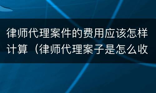 律师代理案件的费用应该怎样计算（律师代理案子是怎么收费的）