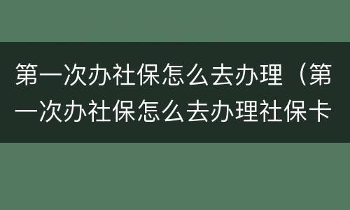 第一次办社保怎么去办理（第一次办社保怎么去办理社保卡）