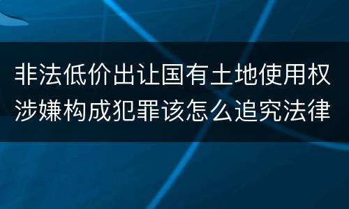 非法低价出让国有土地使用权涉嫌构成犯罪该怎么追究法律责任