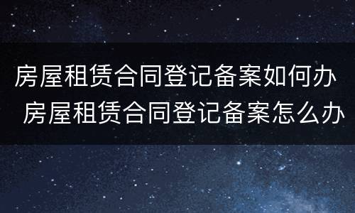 房屋租赁合同登记备案如何办 房屋租赁合同登记备案怎么办理