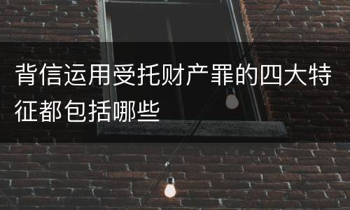 背信运用受托财产罪的四大特征都包括哪些