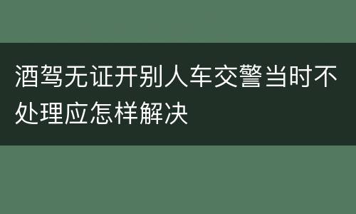 酒驾无证开别人车交警当时不处理应怎样解决