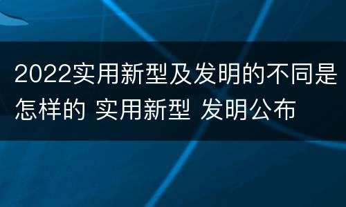 2022实用新型及发明的不同是怎样的 实用新型 发明公布