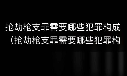 抢劫枪支罪需要哪些犯罪构成（抢劫枪支罪需要哪些犯罪构成要件）