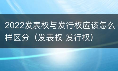 2022发表权与发行权应该怎么样区分（发表权 发行权）