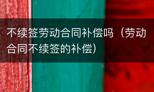 不续签劳动合同补偿吗（劳动合同不续签的补偿）