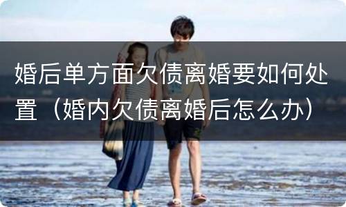 婚后单方面欠债离婚要如何处置（婚内欠债离婚后怎么办）