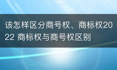 该怎样区分商号权、商标权2022 商标权与商号权区别