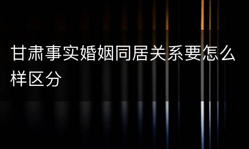 甘肃事实婚姻同居关系要怎么样区分