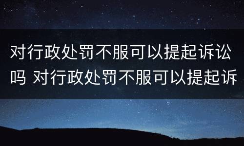 对行政处罚不服可以提起诉讼吗 对行政处罚不服可以提起诉讼吗法院