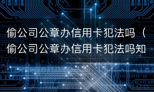 偷公司公章办信用卡犯法吗（偷公司公章办信用卡犯法吗知乎）