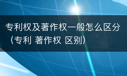 专利权及著作权一般怎么区分（专利 著作权 区别）