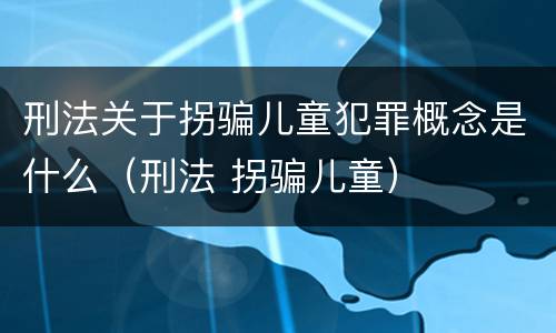 刑法关于拐骗儿童犯罪概念是什么（刑法 拐骗儿童）