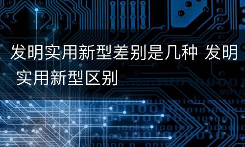 发明实用新型差别是几种 发明 实用新型区别