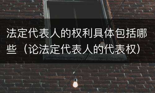 法定代表人的权利具体包括哪些（论法定代表人的代表权）