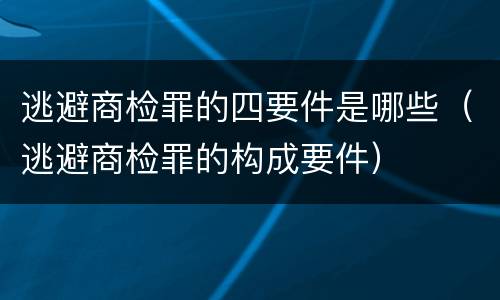 逃避商检罪的四要件是哪些（逃避商检罪的构成要件）