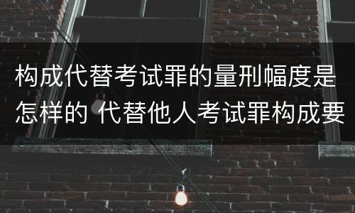 构成代替考试罪的量刑幅度是怎样的 代替他人考试罪构成要件有何规定